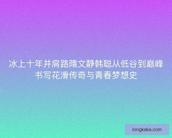 冰上十年并肩路隋文静韩聪从低谷到巅峰书写花滑传奇与青春梦想史