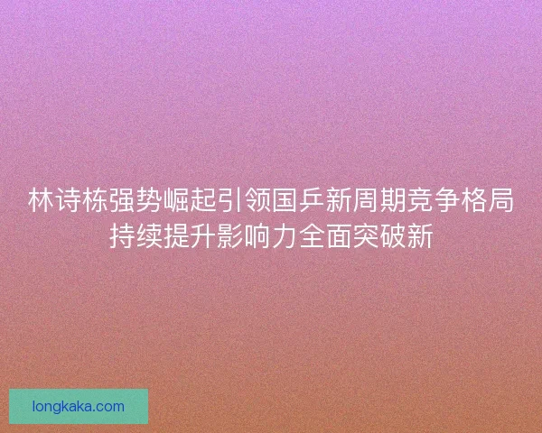 林诗栋强势崛起引领国乒新周期竞争格局持续提升影响力全面突破新